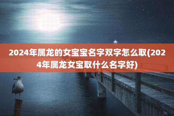 2024年属龙的女宝宝名字双字怎么取(2024年属龙女宝取什么名字好)