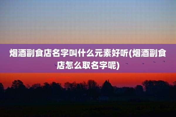 烟酒副食店名字叫什么元素好听(烟酒副食店怎么取名字呢)