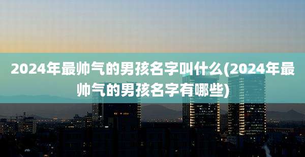 2024年最帅气的男孩名字叫什么(2024年最帅气的男孩名字有哪些)