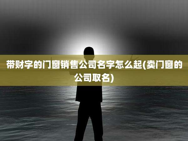 带财字的门窗销售公司名字怎么起(卖门窗的公司取名)