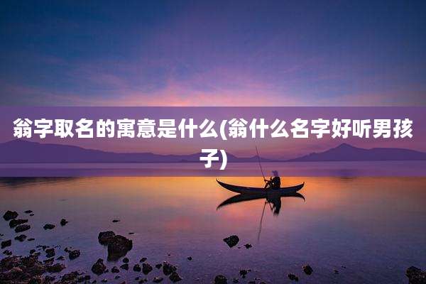 翁字取名的寓意是什么(翁什么名字好听男孩子)
