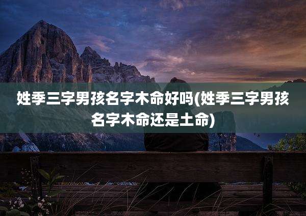 姓季三字男孩名字木命好吗(姓季三字男孩名字木命还是土命)