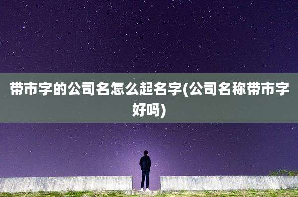 带市字的公司名怎么起名字(公司名称带市字好吗)
