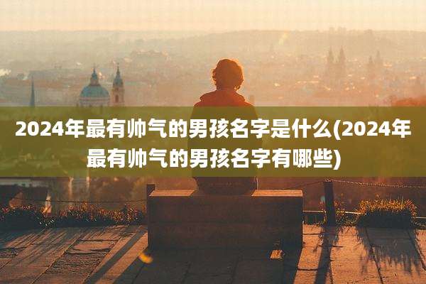 2024年最有帅气的男孩名字是什么(2024年最有帅气的男孩名字有哪些)