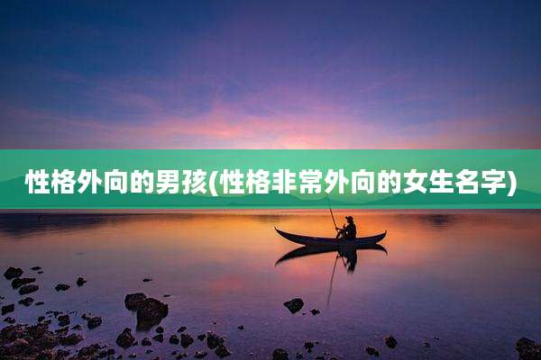 性格外向的男孩(性格非常外向的女生名字)