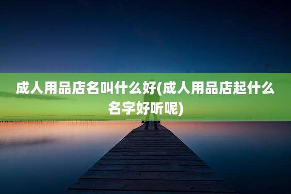 成人用品店名叫什么好(成人用品店起什么名字好听呢)