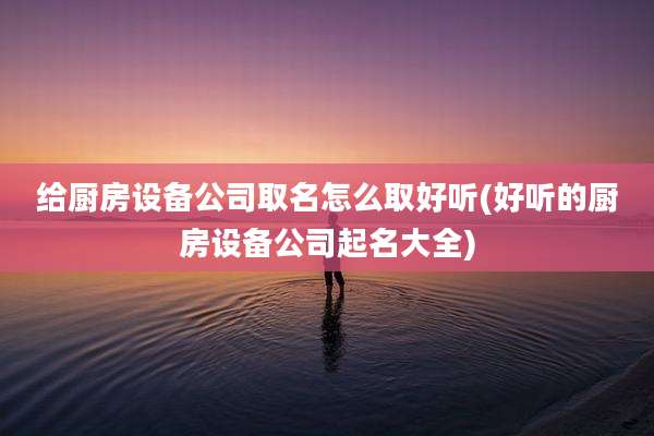 给厨房设备公司取名怎么取好听(好听的厨房设备公司起名大全)