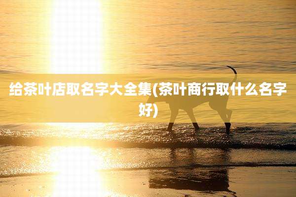 给茶叶店取名字大全集(茶叶商行取什么名字好)