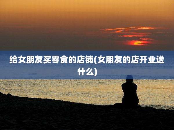 给女朋友买零食的店铺(女朋友的店开业送什么)