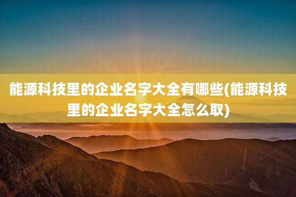 能源科技里的企业名字大全有哪些(能源科技里的企业名字大全怎么取)