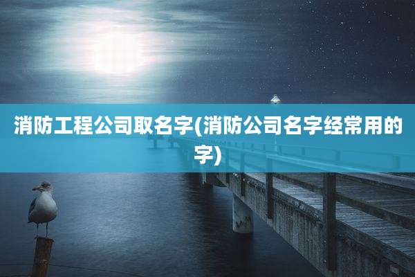 消防工程公司取名字(消防公司名字经常用的字)