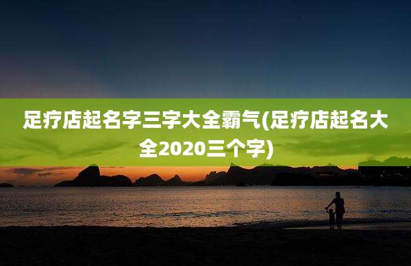 足疗店起名字三字大全霸气(足疗店起名大全2020三个字)