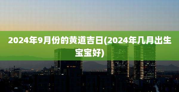 2024年9月份的黄道吉日(2024年几月出生宝宝好)