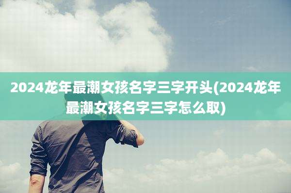 2024龙年最潮女孩名字三字开头(2024龙年最潮女孩名字三字怎么取)