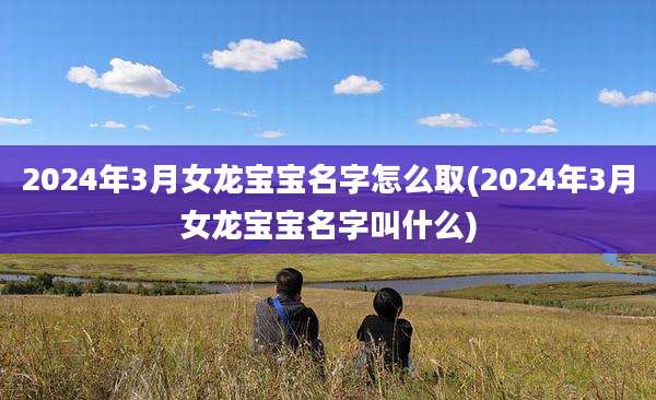 2024年3月女龙宝宝名字怎么取(2024年3月女龙宝宝名字叫什么)