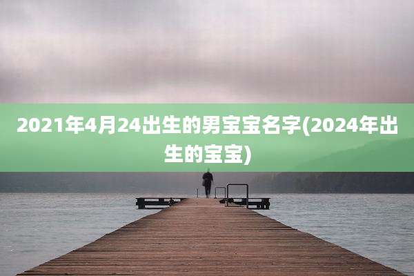 2021年4月24出生的男宝宝名字(2024年出生的宝宝)