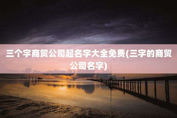 三个字商贸公司起名字大全免费(三字的商贸公司名字)