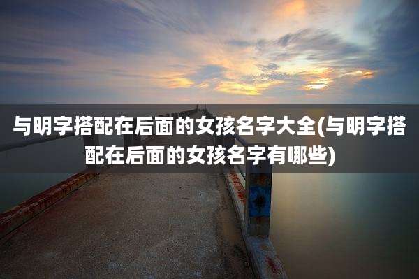 与明字搭配在后面的女孩名字大全(与明字搭配在后面的女孩名字有哪些)
