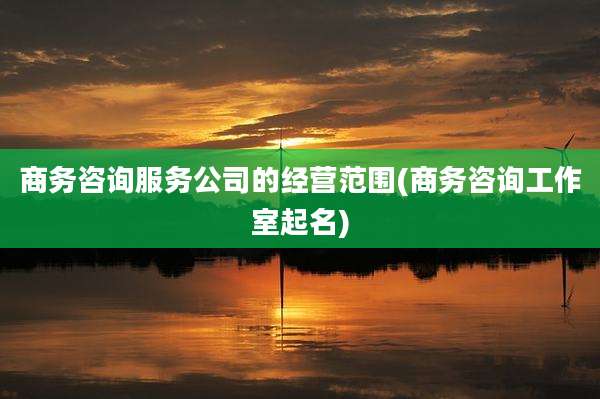 商务咨询服务公司的经营范围(商务咨询工作室起名)