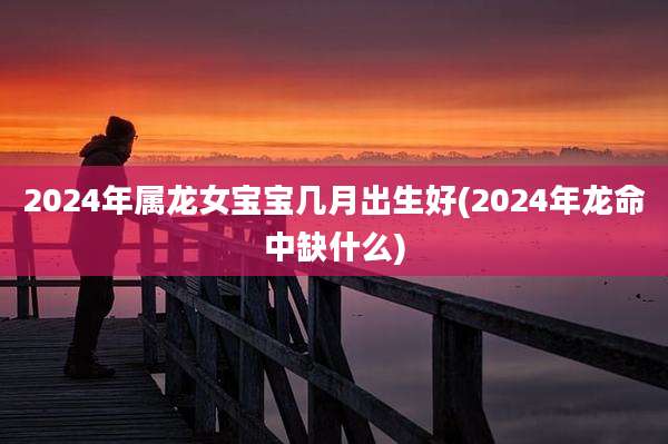 2024年属龙女宝宝几月出生好(2024年龙命中缺什么)