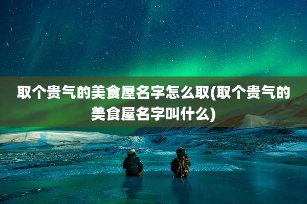 取个贵气的美食屋名字怎么取(取个贵气的美食屋名字叫什么)