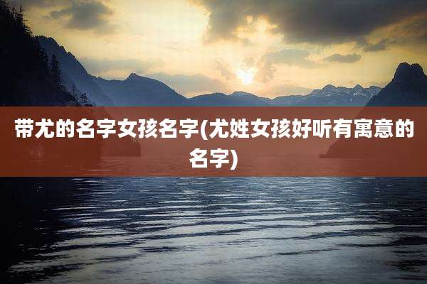 带尤的名字女孩名字(尤姓女孩好听有寓意的名字)