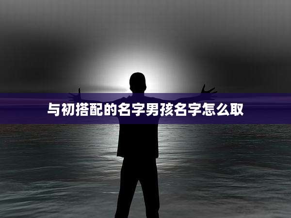 与初搭配的名字男孩名字怎么取