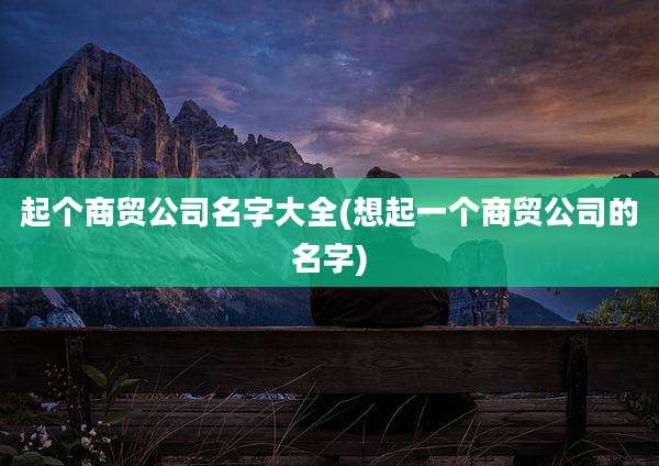 起个商贸公司名字大全(想起一个商贸公司的名字)