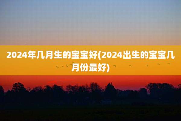 2024年几月生的宝宝好(2024出生的宝宝几月份最好)
