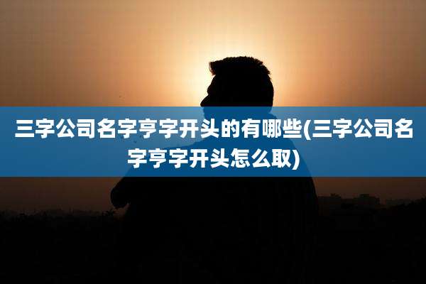 三字公司名字亨字开头的有哪些(三字公司名字亨字开头怎么取)