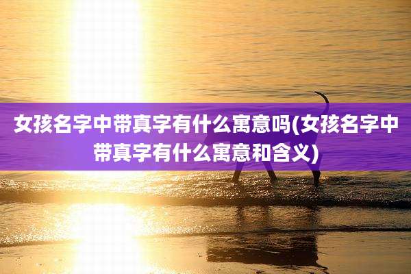 女孩名字中带真字有什么寓意吗(女孩名字中带真字有什么寓意和含义)