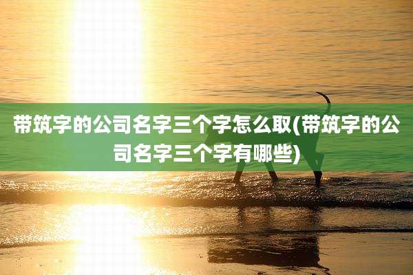 带筑字的公司名字三个字怎么取(带筑字的公司名字三个字有哪些)