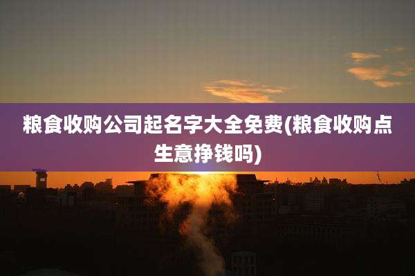 粮食收购公司起名字大全免费(粮食收购点生意挣钱吗)