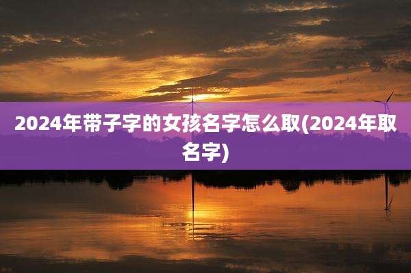 2024年带子字的女孩名字怎么取(2024年取名字)