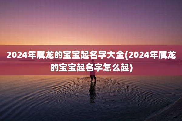 2024年属龙的宝宝起名字大全(2024年属龙的宝宝起名字怎么起)