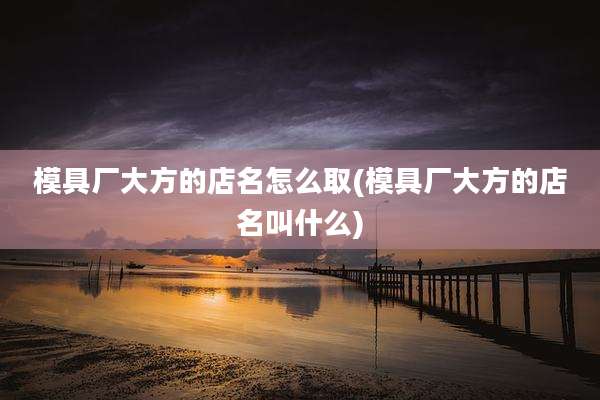 模具厂大方的店名怎么取(模具厂大方的店名叫什么)