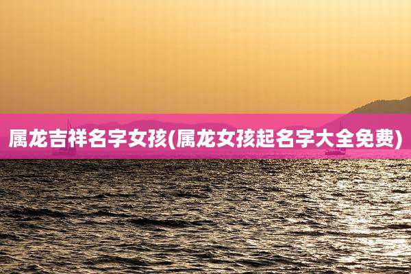 属龙吉祥名字女孩(属龙女孩起名字大全免费)