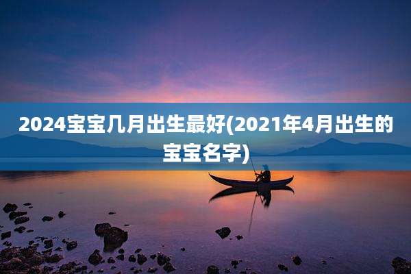 2024宝宝几月出生最好(2021年4月出生的宝宝名字)