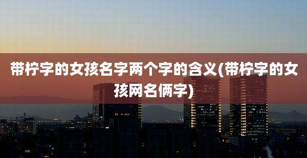 带柠字的女孩名字两个字的含义(带柠字的女孩网名俩字)