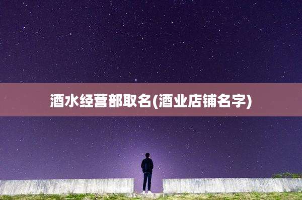 酒水经营部取名(酒业店铺名字)