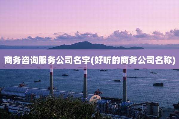 商务咨询服务公司名字(好听的商务公司名称)