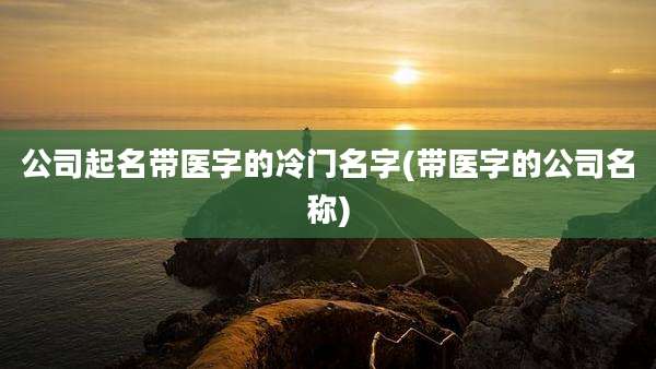 公司起名带医字的冷门名字(带医字的公司名称)