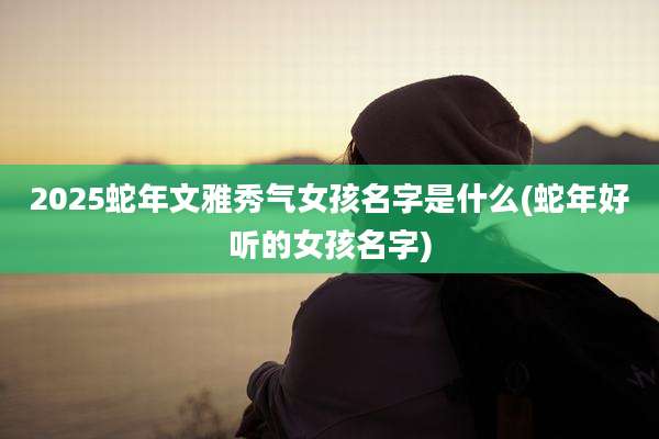 2025蛇年文雅秀气女孩名字是什么(蛇年好听的女孩名字)