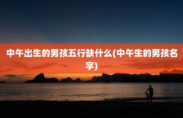 中午出生的男孩五行缺什么(中午生的男孩名字)
