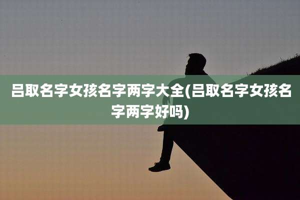 吕取名字女孩名字两字大全(吕取名字女孩名字两字好吗)