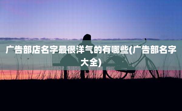 广告部店名字最很洋气的有哪些(广告部名字大全)