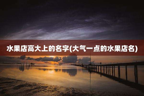 水果店高大上的名字(大气一点的水果店名)