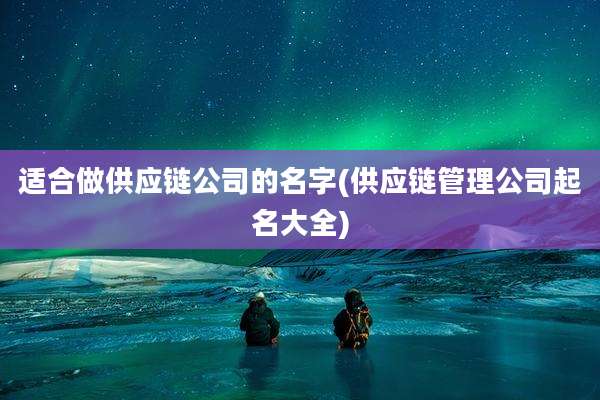 适合做供应链公司的名字(供应链管理公司起名大全)
