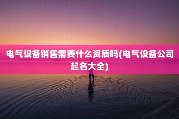 电气设备销售需要什么资质吗(电气设备公司起名大全)