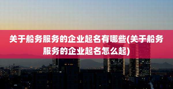 关于船务服务的企业起名有哪些(关于船务服务的企业起名怎么起)